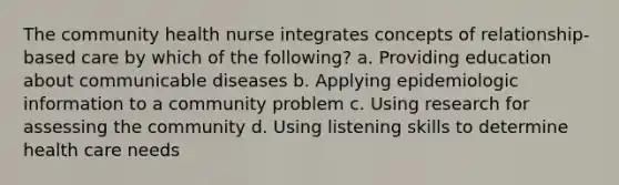 The community health nurse integrates concepts of relationship-based care by which of the following? a. Providing education about communicable diseases b. Applying epidemiologic information to a community problem c. Using research for assessing the community d. Using listening skills to determine health care needs