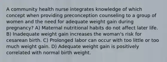 A community health nurse integrates knowledge of which concept when providing preconception counseling to a group of women and the need for adequate weight gain during pregnancy? A) Maternal nutritional habits do not affect later life. B) Inadequate weight gain increases the woman's risk for cesarean birth. C) Prolonged labor can occur with too little or too much weight gain. D) Adequate weight gain is positively correlated with normal birth weight.