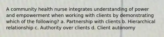 A community health nurse integrates understanding of power and empowerment when working with clients by demonstrating which of the following? a. Partnership with clients b. Hierarchical relationship c. Authority over clients d. Client autonomy