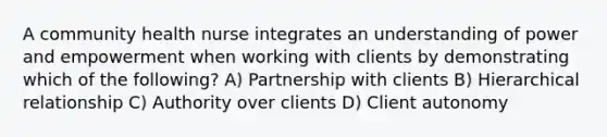 A community health nurse integrates an understanding of power and empowerment when working with clients by demonstrating which of the following? A) Partnership with clients B) Hierarchical relationship C) Authority over clients D) Client autonomy