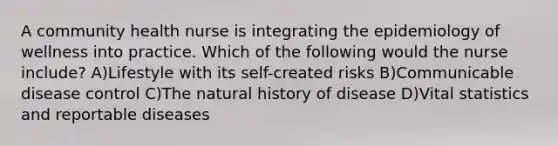 A community health nurse is integrating the epidemiology of wellness into practice. Which of the following would the nurse include? A)Lifestyle with its self-created risks B)Communicable disease control C)The natural history of disease D)Vital statistics and reportable diseases