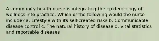 A community health nurse is integrating the epidemiology of wellness into practice. Which of the following would the nurse include? a. Lifestyle with its self-created risks b. Communicable disease control c. The natural history of disease d. Vital statistics and reportable diseases