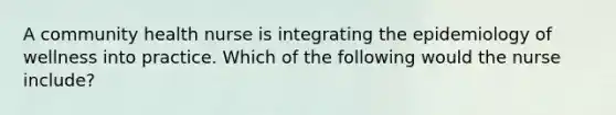 A community health nurse is integrating the epidemiology of wellness into practice. Which of the following would the nurse include?