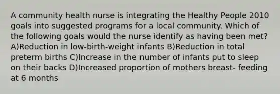 A community health nurse is integrating the Healthy People 2010 goals into suggested programs for a local community. Which of the following goals would the nurse identify as having been met? A)Reduction in low-birth-weight infants B)Reduction in total preterm births C)Increase in the number of infants put to sleep on their backs D)Increased proportion of mothers breast- feeding at 6 months