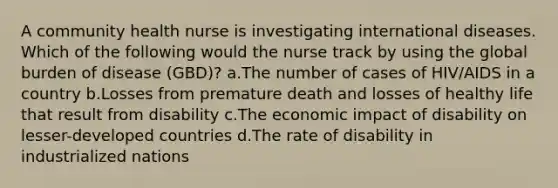 A community health nurse is investigating international diseases. Which of the following would the nurse track by using the global burden of disease (GBD)? a.The number of cases of HIV/AIDS in a country b.Losses from premature death and losses of healthy life that result from disability c.The economic impact of disability on lesser-developed countries d.The rate of disability in industrialized nations