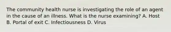 The community health nurse is investigating the role of an agent in the cause of an illness. What is the nurse examining? A. Host B. Portal of exit C. Infectiousness D. Virus