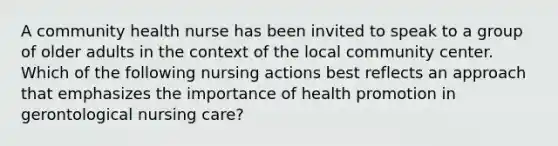 A community health nurse has been invited to speak to a group of older adults in the context of the local community center. Which of the following nursing actions best reflects an approach that emphasizes the importance of health promotion in gerontological nursing care?