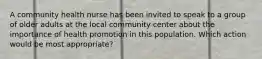 A community health nurse has been invited to speak to a group of older adults at the local community center about the importance of health promotion in this population. Which action would be most appropriate?