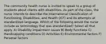 The community health nurse is invited to speak to a group of students about clients with disabilities. As part of the class, the nurse intends to describe the International Classification of Functioning, Disabilities, and Health (ICF) and its attempts at standardized language. Which of the following would the nurse include as terminology that was standardized? Select all that apply. A) Disability impairment issues B) Body functions C) Handicapping conditions D) Activities E) Environmental factors F) Personal factors