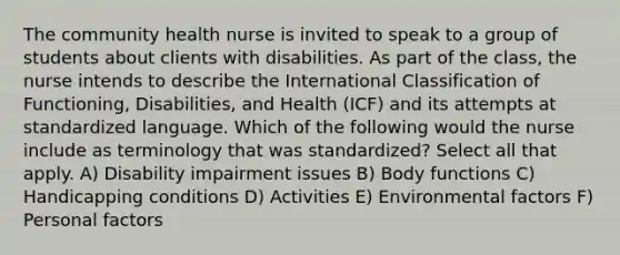 The community health nurse is invited to speak to a group of students about clients with disabilities. As part of the class, the nurse intends to describe the International Classification of Functioning, Disabilities, and Health (ICF) and its attempts at standardized language. Which of the following would the nurse include as terminology that was standardized? Select all that apply. A) Disability impairment issues B) Body functions C) Handicapping conditions D) Activities E) Environmental factors F) Personal factors