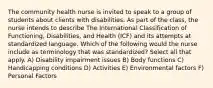 The community health nurse is invited to speak to a group of students about clients with disabilities. As part of the class, the nurse intends to describe The International Classification of Functioning, Disabilities, and Health (ICF) and its attempts at standardized language. Which of the following would the nurse include as terminology that was standardized? Select all that apply. A) Disability impairment issues B) Body functions C) Handicapping conditions D) Activities E) Environmental factors F) Personal Factors