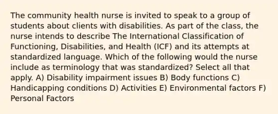 The community health nurse is invited to speak to a group of students about clients with disabilities. As part of the class, the nurse intends to describe The International Classification of Functioning, Disabilities, and Health (ICF) and its attempts at standardized language. Which of the following would the nurse include as terminology that was standardized? Select all that apply. A) Disability impairment issues B) Body functions C) Handicapping conditions D) Activities E) Environmental factors F) Personal Factors