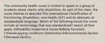 The community health nurse is invited to speak to a group of students about clients with disabilities. As part of the class, the nurse intends to describe The International Classification of Functioning, Disabilities, and Health (ICF) and its attempts at standardized language. Which of the following would the nurse include as terminology that was standardized? Select all that apply. A)Disability impairment issues B)Body functions C)Handicapping conditions D)Activities E)Environmental factors F)Personal Factors