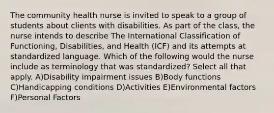 The community health nurse is invited to speak to a group of students about clients with disabilities. As part of the class, the nurse intends to describe The International Classification of Functioning, Disabilities, and Health (ICF) and its attempts at standardized language. Which of the following would the nurse include as terminology that was standardized? Select all that apply. A)Disability impairment issues B)Body functions C)Handicapping conditions D)Activities E)Environmental factors F)Personal Factors