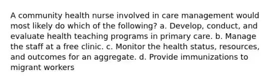 A community health nurse involved in care management would most likely do which of the following? a. Develop, conduct, and evaluate health teaching programs in primary care. b. Manage the staff at a free clinic. c. Monitor the health status, resources, and outcomes for an aggregate. d. Provide immunizations to migrant workers