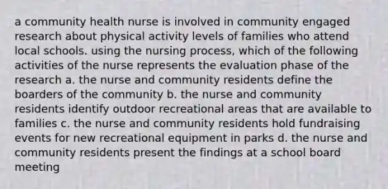 a community health nurse is involved in community engaged research about physical activity levels of families who attend local schools. using the nursing process, which of the following activities of the nurse represents the evaluation phase of the research a. the nurse and community residents define the boarders of the community b. the nurse and community residents identify outdoor recreational areas that are available to families c. the nurse and community residents hold fundraising events for new recreational equipment in parks d. the nurse and community residents present the findings at a school board meeting