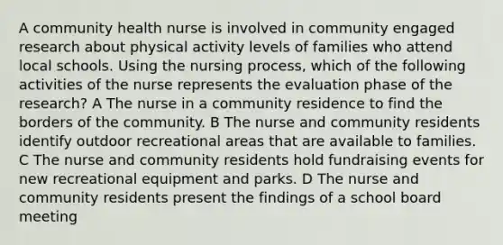 A community health nurse is involved in community engaged research about physical activity levels of families who attend local schools. Using the nursing process, which of the following activities of the nurse represents the evaluation phase of the research? A The nurse in a community residence to find the borders of the community. B The nurse and community residents identify outdoor recreational areas that are available to families. C The nurse and community residents hold fundraising events for new recreational equipment and parks. D The nurse and community residents present the findings of a school board meeting