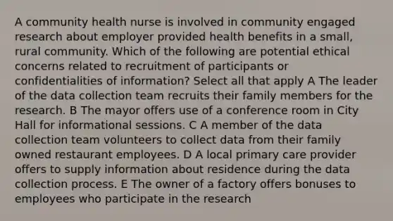 A community health nurse is involved in community engaged research about employer provided health benefits in a small, rural community. Which of the following are potential ethical concerns related to recruitment of participants or confidentialities of information? Select all that apply A The leader of the data collection team recruits their family members for the research. B The mayor offers use of a conference room in City Hall for informational sessions. C A member of the data collection team volunteers to collect data from their family owned restaurant employees. D A local primary care provider offers to supply information about residence during the data collection process. E The owner of a factory offers bonuses to employees who participate in the research