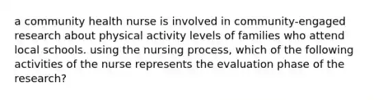 a community health nurse is involved in community-engaged research about physical activity levels of families who attend local schools. using the nursing process, which of the following activities of the nurse represents the evaluation phase of the research?