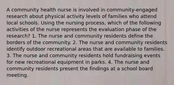 A community health nurse is involved in community-engaged research about physical activity levels of families who attend local schools. Using the nursing process, which of the following activities of the nurse represents the evaluation phase of the research? 1. The nurse and community residents define the borders of the community. 2. The nurse and community residents identify outdoor recreational areas that are available to families. 3. The nurse and community residents hold fundraising events for new recreational equipment in parks. 4. The nurse and community residents present the findings at a school board meeting.