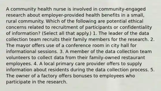 A community health nurse is involved in community-engaged research about employer-provided health benefits in a small, rural community. Which of the following are potential ethical concerns related to recruitment of participants or confidentiality of information? (Select all that apply.) 1. The leader of the data collection team recruits their family members for the research. 2. The mayor offers use of a conference room in city hall for informational sessions. 3. A member of the data collection team volunteers to collect data from their family-owned restaurant employees. 4. A local primary care provider offers to supply information about residents during the data collection process. 5. The owner of a factory offers bonuses to employees who participate in the research.