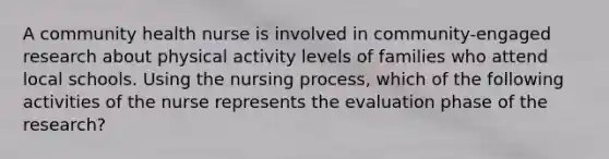 A community health nurse is involved in community-engaged research about physical activity levels of families who attend local schools. Using the nursing process, which of the following activities of the nurse represents the evaluation phase of the research?