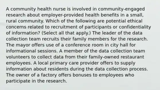 A community health nurse is involved in community-engaged research about employer-provided health benefits in a small, rural community. Which of the following are potential ethical concerns related to recruitment of participants or confidentiality of information? (Select all that apply.) The leader of the data collection team recruits their family members for the research. The mayor offers use of a conference room in city hall for informational sessions. A member of the data collection team volunteers to collect data from their family-owned restaurant employees. A local primary care provider offers to supply information about residents during the data collection process. The owner of a factory offers bonuses to employees who participate in the research.