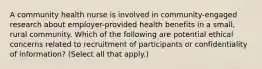 A community health nurse is involved in community-engaged research about employer-provided health benefits in a small, rural community. Which of the following are potential ethical concerns related to recruitment of participants or confidentiality of information? (Select all that apply.)