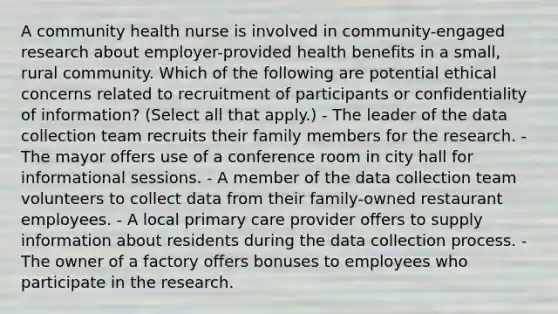 A community health nurse is involved in community-engaged research about employer-provided health benefits in a small, rural community. Which of the following are potential ethical concerns related to recruitment of participants or confidentiality of information? (Select all that apply.) - The leader of the data collection team recruits their family members for the research. - The mayor offers use of a conference room in city hall for informational sessions. - A member of the data collection team volunteers to collect data from their family-owned restaurant employees. - A local primary care provider offers to supply information about residents during the data collection process. - The owner of a factory offers bonuses to employees who participate in the research.