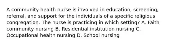 A community health nurse is involved in education, screening, referral, and support for the individuals of a specific religious congregation. The nurse is practicing in which setting? A. Faith community nursing B. Residential institution nursing C. Occupational health nursing D. School nursing