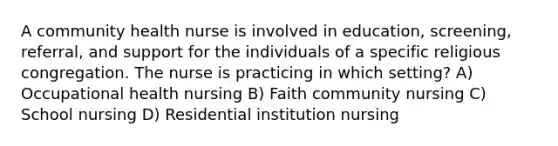 A community health nurse is involved in education, screening, referral, and support for the individuals of a specific religious congregation. The nurse is practicing in which setting? A) Occupational health nursing B) Faith community nursing C) School nursing D) Residential institution nursing