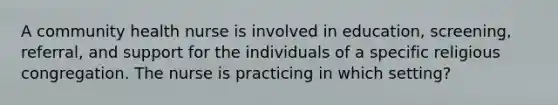 A community health nurse is involved in education, screening, referral, and support for the individuals of a specific religious congregation. The nurse is practicing in which setting?