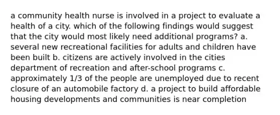 a community health nurse is involved in a project to evaluate a health of a city. which of the following findings would suggest that the city would most likely need additional programs? a. several new recreational facilities for adults and children have been built b. citizens are actively involved in the cities department of recreation and after-school programs c. approximately 1/3 of the people are unemployed due to recent closure of an automobile factory d. a project to build affordable housing developments and communities is near completion