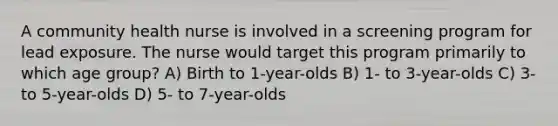 A community health nurse is involved in a screening program for lead exposure. The nurse would target this program primarily to which age group? A) Birth to 1-year-olds B) 1- to 3-year-olds C) 3- to 5-year-olds D) 5- to 7-year-olds