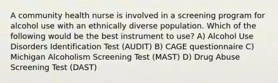 A community health nurse is involved in a screening program for alcohol use with an ethnically diverse population. Which of the following would be the best instrument to use? A) Alcohol Use Disorders Identification Test (AUDIT) B) CAGE questionnaire C) Michigan Alcoholism Screening Test (MAST) D) Drug Abuse Screening Test (DAST)