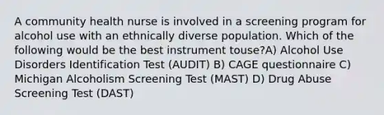 A community health nurse is involved in a screening program for alcohol use with an ethnically diverse population. Which of the following would be the best instrument touse?A) Alcohol Use Disorders Identification Test (AUDIT) B) CAGE questionnaire C) Michigan Alcoholism Screening Test (MAST) D) Drug Abuse Screening Test (DAST)