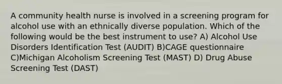 A community health nurse is involved in a screening program for alcohol use with an ethnically diverse population. Which of the following would be the best instrument to use? A) Alcohol Use Disorders Identification Test (AUDIT) B)CAGE questionnaire C)Michigan Alcoholism Screening Test (MAST) D) Drug Abuse Screening Test (DAST)