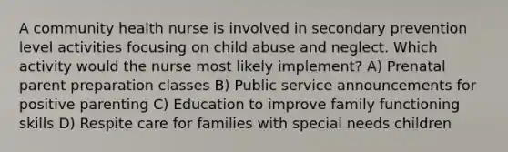 A community health nurse is involved in secondary prevention level activities focusing on child abuse and neglect. Which activity would the nurse most likely implement? A) Prenatal parent preparation classes B) Public service announcements for positive parenting C) Education to improve family functioning skills D) Respite care for families with special needs children