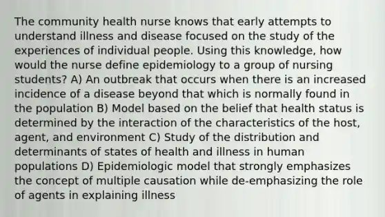 The community health nurse knows that early attempts to understand illness and disease focused on the study of the experiences of individual people. Using this knowledge, how would the nurse define epidemiology to a group of nursing students? A) An outbreak that occurs when there is an increased incidence of a disease beyond that which is normally found in the population B) Model based on the belief that health status is determined by the interaction of the characteristics of the host, agent, and environment C) Study of the distribution and determinants of states of health and illness in human populations D) Epidemiologic model that strongly emphasizes the concept of multiple causation while de-emphasizing the role of agents in explaining illness