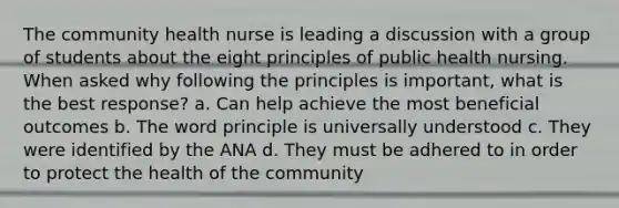 The community health nurse is leading a discussion with a group of students about the eight principles of public health nursing. When asked why following the principles is important, what is the best response? a. Can help achieve the most beneficial outcomes b. The word principle is universally understood c. They were identified by the ANA d. They must be adhered to in order to protect the health of the community