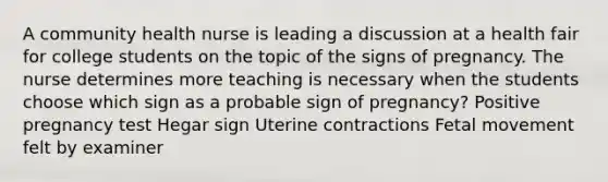 A community health nurse is leading a discussion at a health fair for college students on the topic of the signs of pregnancy. The nurse determines more teaching is necessary when the students choose which sign as a probable sign of pregnancy? Positive pregnancy test Hegar sign Uterine contractions Fetal movement felt by examiner