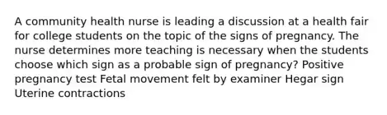 A community health nurse is leading a discussion at a health fair for college students on the topic of the signs of pregnancy. The nurse determines more teaching is necessary when the students choose which sign as a probable sign of pregnancy? Positive pregnancy test Fetal movement felt by examiner Hegar sign Uterine contractions