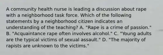 A community health nurse is leading a discussion about rape with a neighborhood task force. Which of the following statements by a neighborhood citizen indicates an understanding of the teaching? A. "Rape is a crime of passion." B. "Acquaintance rape often involves alcohol." C. "Young adults are the typical victims of sexual assault." D. "The majority of rapists are unknown to the victims."