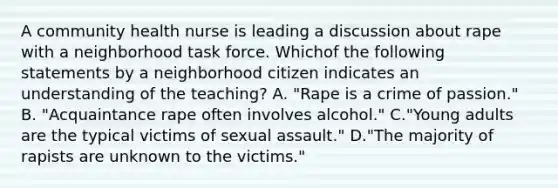 A community health nurse is leading a discussion about rape with a neighborhood task force. Whichof the following statements by a neighborhood citizen indicates an understanding of the teaching? A. "Rape is a crime of passion." B. "Acquaintance rape often involves alcohol." C."Young adults are the typical victims of sexual assault." D."The majority of rapists are unknown to the victims."