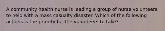 A community health nurse is leading a group of nurse volunteers to help with a mass casualty disaster. Which of the following actions is the priority for the volunteers to take?