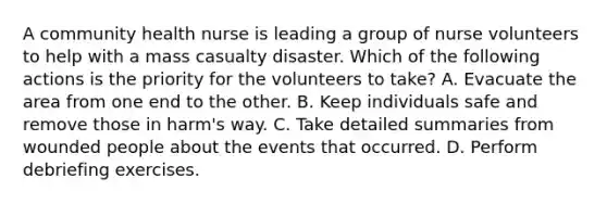 A community health nurse is leading a group of nurse volunteers to help with a mass casualty disaster. Which of the following actions is the priority for the volunteers to take? A. Evacuate the area from one end to the other. B. Keep individuals safe and remove those in harm's way. C. Take detailed summaries from wounded people about the events that occurred. D. Perform debriefing exercises.