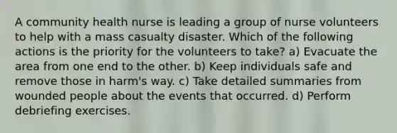 A community health nurse is leading a group of nurse volunteers to help with a mass casualty disaster. Which of the following actions is the priority for the volunteers to take? a) Evacuate the area from one end to the other. b) Keep individuals safe and remove those in harm's way. c) Take detailed summaries from wounded people about the events that occurred. d) Perform debriefing exercises.