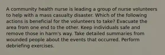 A community health nurse is leading a group of nurse volunteers to help with a mass casualty disaster. Which of the following actions is beneficial for the volunteers to take? Evacuate the area from one end to the other. Keep individuals safe and remove those in harm's way. Take detailed summaries from wounded people about the events that occurred. Perform debriefing exercises.