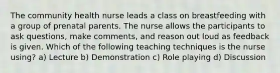 The community health nurse leads a class on breastfeeding with a group of prenatal parents. The nurse allows the participants to ask questions, make comments, and reason out loud as feedback is given. Which of the following teaching techniques is the nurse using? a) Lecture b) Demonstration c) Role playing d) Discussion