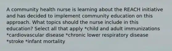 A community health nurse is learning about the REACH initiative and has decided to implement community education on this approach. What topics should the nurse include in this education? Select all that apply *child and adult immunizations *cardiovascular disease *chronic lower respiratory disease *stroke *infant mortality